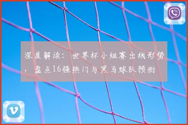 深度解读：世界杯小组赛出线形势，盘点16强热门与黑马球队预测
