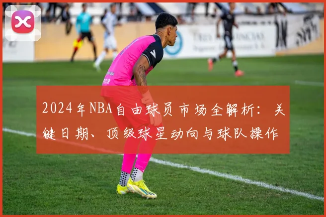 2024年NBA自由球员市场全解析：关键日期、顶级球星动向与球队操作指南