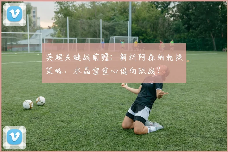 英超关键战前瞻：解析阿森纳轮换策略，水晶宫重心偏向欧战？