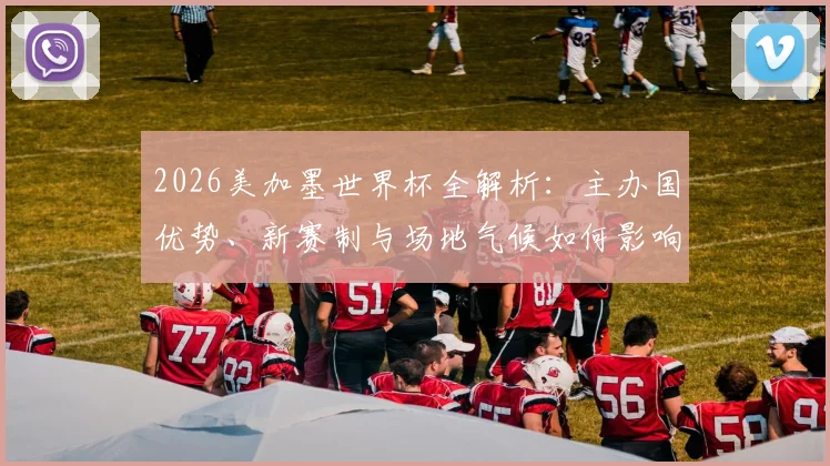 2026美加墨世界杯全解析：主办国优势、新赛制与场地气候如何影响球队表现