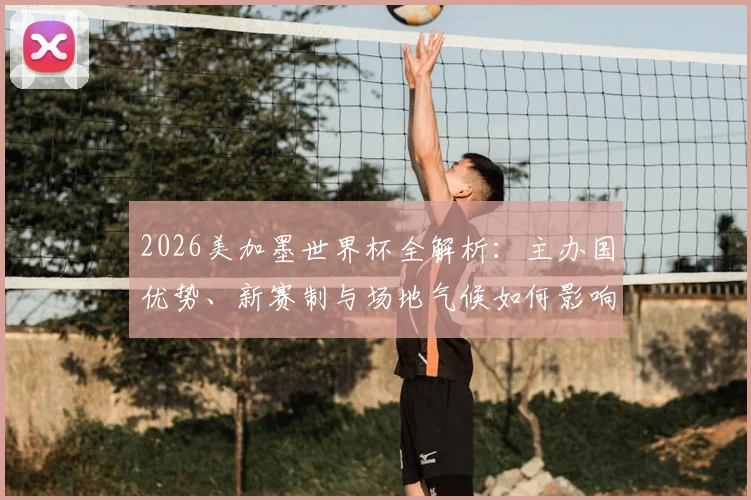 2026美加墨世界杯全解析:主办国优势、新赛制与场地气候如何影响球队表现