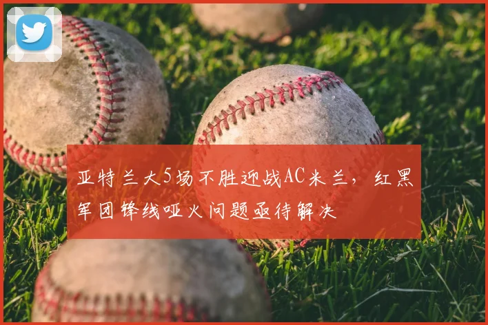亚特兰大5场不胜迎战AC米兰，红黑军团锋线哑火问题亟待解决