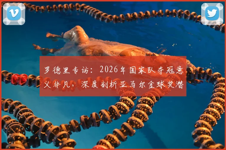 罗德里专访：2026年国家队夺冠意义非凡，深度剖析亚马尔金球奖潜力与未来之路