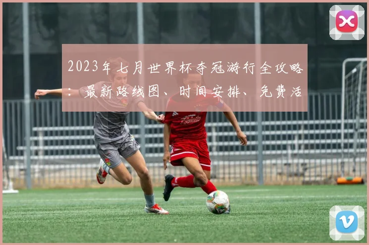 2023年七月世界杯夺冠游行全攻略：最新路线图、时间安排、免费活动参与及亲子观看指南