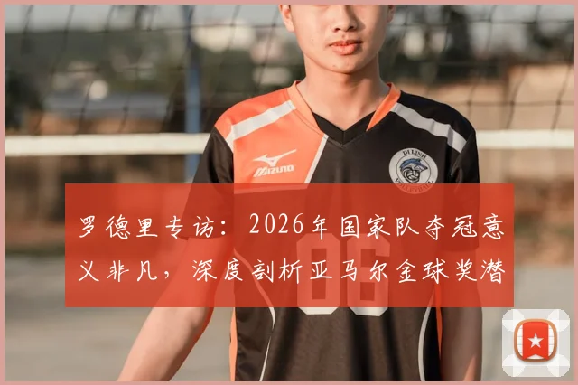 罗德里专访:2026年国家队夺冠意义非凡,深度剖析亚马尔金球奖潜力与未来之路