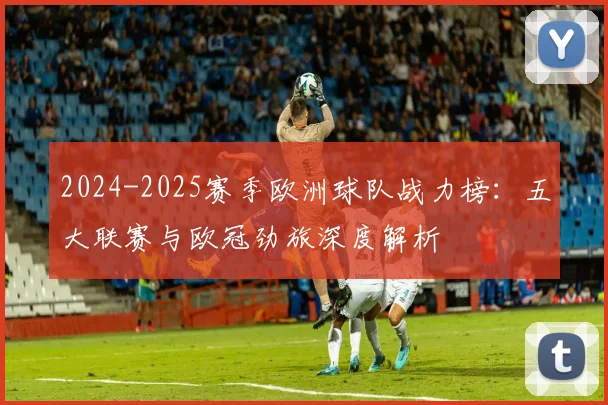 2024-2025赛季欧洲球队战力榜:五大联赛与欧冠劲旅深度解析