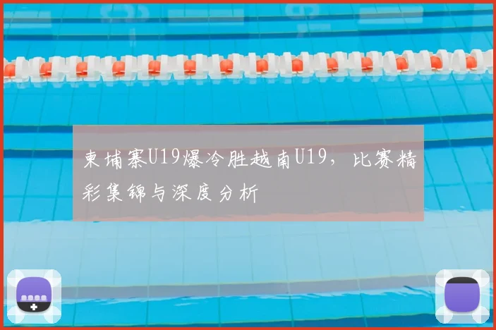 柬埔寨U19爆冷胜越南U19，比赛精彩集锦与深度分析