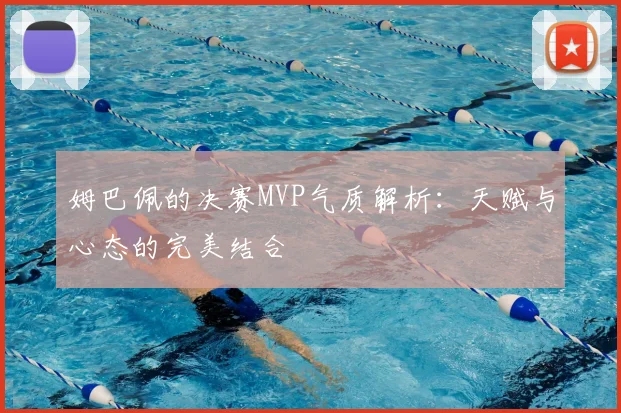 姆巴佩的决赛MVP气质解析：天赋与心态的完美结合