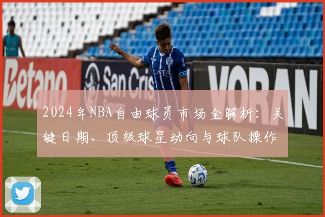 2024年NBA自由球员市场全解析:关键日期、顶级球星动向与球队操作指南